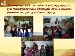 FokinaLida.75@mail.ru
В батьківській хаті ми побачили речі, яких торкалася
рука Івана Франка: книги, фотографії, ікони. З цікавістю
розглядали піч, колиску, предмети ужитку.
 