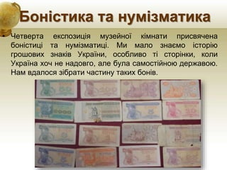 Боністика та нумізматика
• Четверта експозиція музейної кімнати присвячена
боністиці та нумізматиці. Ми мало знаємо історію
грошових знаків України, особливо ті сторінки, коли
Україна хоч не надовго, але була самостійною державою.
Нам вдалося зібрати частину таких бонів.
 