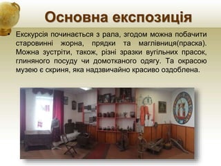 Основна експозиція
• Екскурсія починається з рала, згодом можна побачити
старовинні жорна, прядки та маглівниця(праска).
Можна зустріти, також, різні зразки вугільних прасок,
глиняного посуду чи домотканого одягу. Та окрасою
музею є скриня, яка надзвичайно красиво оздоблена.
 