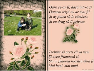 Oare ce-ar fi, dacă într-o zi Oameni trişti nu ar mai fi? Şi aş putea să le zâmbesc Şi cu drag să îi privesc . Trebuie să crezi că va veni Şi acea frumoasă zi, Stă în puterea noastră de-a fi Mai buni, mai buni. 
