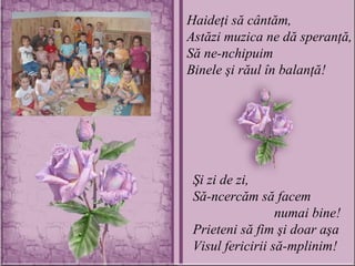 Haideţi să cântăm, Astăzi muzica ne dă speranţă, Să ne-nchipuim Binele şi răul în balanţă! Şi zi de zi, Să-ncercăm să facem    numai bine! Prieteni să fim şi doar aşa Visul fericirii să-mplinim! 