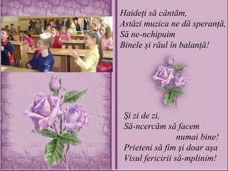 Haideţi să cântăm, Astăzi muzica ne dă speranţă, Să ne-nchipuim Binele şi răul în balanţă! Şi zi de zi, Să-ncercăm să facem    numai bine! Prieteni să fim şi doar aşa Visul fericirii să-mplinim! 