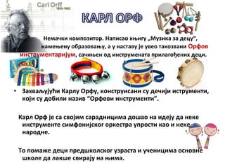 • Захваљујући Карлу Орфу, конструисани су дечији иструменти,
који су добили назив “Орфови инструменти”.
Карл Орф је са својим сарадницима дошао на идеју да неке
инструменте симфонијског оркестра упрости као и неке
народне.
То помаже деци предшколског узраста и ученицима основне
школе да лакше свирају на њима.
Немачки композитор. Написао књигу „Музика за децу“,
намењену образовању, а у наставу је увео такозвани Орфов
инструментаријум, сачињен од инструмената прилагођених деци.
 