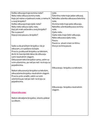 Koliko otkucaja traje osmina note? 
Neka neko otkuca osminu note. 
Koje još notne vrijednosti znate, a nema ih 
u ovoj brojalici? 
Koliko otkucaja traje cijela nota? 
Neka neko otkuca cijelu notu. 
Koji još znak uočavate u ovoj brojalici? 
Šta su pauze? 
Koja je ovo pauza u brojalici? 
Sada cu da pročitam brojalicu i da je 
otkucam, a vi pažljivo slušajte. 
Prvo ću ja otkucati brojalicu sa tekstom, 
da bi im kasnije bilo lakse da otkucaju 
sami neutralnim slogom. 
Otkucavam tekst brojalice sama, zatim sa 
svim učenicima, pa red po red i na kraju sa 
pojedincima. 
Nakon otkucavanja brojalice sa tekstom, 
otkucaćemo brojalicu neutralnim slogom. 
Prvo ću ja to uraditi, zatim sa svim 
učenicima,pa red po red i na kraju sa 
pojedincima. 
Glavni dio casa: 
Nakon obradjene brojalice, izloziću plakat 
sa slikom. 
note. 
Četvrtina note traje jedan otkucaj. 
Nekoliko učenika otkucava četvrtinu 
note. 
Osmina note traje pola otkucaja. 
Nekoliko učenikaotkucava osminu 
note. 
Cijelu notu. 
Cijela nota traje četiri otkucaja. 
Neko otkucava cijelu notu. 
Pauzu. 
Pauze su pisani znaci za tišinu. 
Ovo je osmina pauze. 
Otkucavaju brojalicu sa tekstom. 
Otkucavaju brojalicu neutralnim 
slogom. 
 