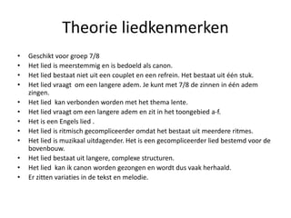 Theorie liedkenmerken 
• Geschikt voor groep 7/8 
• Het lied is meerstemmig en is bedoeld als canon. 
• Het lied bestaat niet uit een couplet en een refrein. Het bestaat uit één stuk. 
• Het lied vraagt om een langere adem. Je kunt met 7/8 de zinnen in één adem 
zingen. 
• Het lied kan verbonden worden met het thema lente. 
• Het lied vraagt om een langere adem en zit in het toongebied a-f. 
• Het is een Engels lied . 
• Het lied is ritmisch gecompliceerder omdat het bestaat uit meerdere ritmes. 
• Het lied is muzikaal uitdagender. Het is een gecompliceerder lied bestemd voor de 
bovenbouw. 
• Het lied bestaat uit langere, complexe structuren. 
• Het lied kan ik canon worden gezongen en wordt dus vaak herhaald. 
• Er zitten variaties in de tekst en melodie. 
