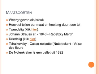 MAATSOORTEN
 Weergegeven als breuk
 Hoeveel tellen per maat en hoelang duurt een tel

 Tweedelig (klik hier)

 Johann Strauss sr. - 1848 - Radetzky March

 Driedelig (klik hier)

 Tchaikovsky - Casse-noisette (Nutcracker) - Valse
  des fleurs
 De Notenkraker is een ballet uit 1892
 