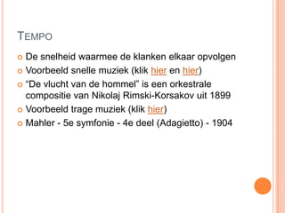 TEMPO
 De snelheid waarmee de klanken elkaar opvolgen
 Voorbeeld snelle muziek (klik hier en hier)

 “De vlucht van de hommel” is een orkestrale
  compositie van Nikolaj Rimski-Korsakov uit 1899
 Voorbeeld trage muziek (klik hier)

 Mahler - 5e symfonie - 4e deel (Adagietto) - 1904
 