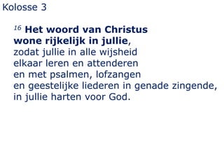 Kolosse 3
16 Het woord van Christus
wone rijkelijk in jullie,
zodat jullie in alle wijsheid
elkaar leren en attenderen
en met psalmen, lofzangen
en geestelijke liederen in genade zingende,
in jullie harten voor God.
 