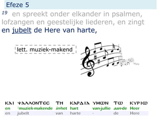 Efeze 5
19 en spreekt onder elkander in psalmen,
lofzangen en geestelijke liederen, en zingt
en jubelt de Here van harte,
lett. muziek-makend
 