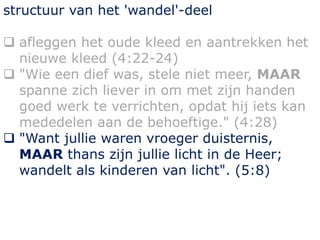 structuur van het 'wandel'-deel
 afleggen het oude kleed en aantrekken het
nieuwe kleed (4:22-24)
 "Wie een dief was, stele niet meer, MAAR
spanne zich liever in om met zijn handen
goed werk te verrichten, opdat hij iets kan
mededelen aan de behoeftige." (4:28)
 "Want jullie waren vroeger duisternis,
MAAR thans zijn jullie licht in de Heer;
wandelt als kinderen van licht". (5:8)
 