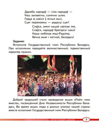 9
Дружба народаў — сіла народаў —
Наш запаветны, сонечны шлях.
Горда ж узвіся ў ясныя высі,
Сцяг пераможны — радасці сцяг!
Слаўся, зямлі нашай светлае імя,
Слаўся, народаў братэрскі саюз!
Наша любімая маці-Радзіма,
Вечна жыві і квітней, Беларусь!
Задание:
Исполните Государственный гимн Республики Беларусь.
При исполнении передайте величественный, торжественный
характер музыки.
Доброй традицией стало проведение акции «Поём гимн
вместе», посвящённой Дню Независимости Республики Бела-
русь. Во время акции люди в разных уголках нашей страны
вместе исполняют Государственный гимн Республики Беларусь.
Правообладатель Пачатковая школа
 