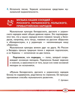 99
4. Исполните песню. Украсьте исполнение средствами му-
зыкальной выразительности.
МУЗЫКА НАШИХ СОСЕДЕЙ —
РУССКОГО, УКРАИНСКОГО, ПОЛЬСКОГО,
ПРИБАЛТИЙСКИХ НАРОДОВ
Музыкальная культура белорусского, русского и украин-
ского народов имеет общие древние корни. Это подтвержда-
ется тем, что у наших народов много похожих танцев: у бело-
русов, например, есть танцы, похожие на русские «Барыню»
и «Комаринскую», а у украинцев — напоминающие нашу
«Лявоніху».
Музыкальные культуры влияли друг на друга. Из России
в Беларусь пришла традиция пения с верхним подголоском,
а из Украины — исполнения на два голоса.
Подголосок, или подводка, — голос, который сопро-
вождает основную мелодию. Подголосок бывает верхним
и нижним, в зависимости от того, выше или ниже основной
мелодии он исполняется.
«Музыка белорусского, русского и украинского народов
близка по содержанию, родственна по строению. Ей присущи
одинаковые способы музыкального развития».
Г. Цитович
Правообладатель Пачатковая школа
 