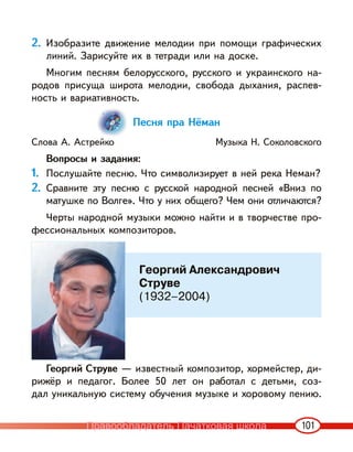 101
2. Изобразите движение мелодии при помощи графических
линий. Зарисуйте их в тетради или на доске.
Многим песням белорусского, русского и украинского на-
родов присуща широта мелодии, свобода дыхания, распев-
ность и вариативность.
Песня пра Нёман
Слова А. Астрейко Музыка Н. Соколовского
Вопросы и задания:
1. Послушайте песню. Что символизирует в ней река Неман?
2. Сравните эту песню с русской народной песней «Вниз по
матушке по Волге». Что у них общего? Чем они отличаются?
Черты народной музыки можно найти и в творчестве про-
фессиональных композиторов.
Георгий Струве — известный композитор, хормейстер, ди-
рижёр и педагог. Более 50 лет он работал с детьми, соз-
дал уникальную систему обучения музыке и хоровому пению.
Георгий Александрович
Струве
(1932–2004)
Правообладатель Пачатковая школа
 