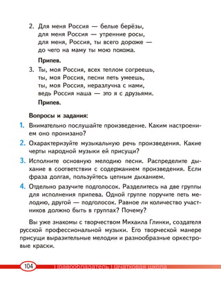 104
2. Для меня Россия — белые берёзы,
для меня Россия — утренние росы,
для меня, Россия, ты всего дороже —
до чего на маму ты мою похожа.
Припев.
3. Ты, моя Россия, всех теплом согреешь,
ты, моя Россия, песни петь умеешь,
ты, моя Россия, неразлучна с нами,
ведь Россия наша — это я с друзьями.
Припев.
Вопросы и задания:
1. Внимательно послушайте произведение. Каким настроени-
ем оно пронизано?
2. Охарактеризуйте музыкальную речь произведения. Какие
черты народной музыки ей присущи?
3. Исполните основную мелодию песни. Распределите ды-
хание в соответствии с содержанием произведения. Если
фраза долгая, пользуйтесь цепным дыханием.
4. Отдельно разучите подголосок. Разделитесь на две группы
для исполнения припева. Одной группе поручите петь ме-
лодию, другой — подголосок. Равное ли количество участ-
ников должно быть в группах? Почему?
Вы уже знакомы с творчеством Михаила Глинки, создателя
русской профессиональной музыки. Его творческой манере
присущи выразительные мелодии и разнообразные оркестро-
вые краски.
Правообладатель Пачатковая школа
 