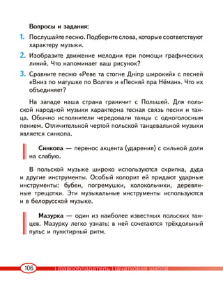 106
Вопросы и задания:
1. Послушайте песню. Подберите слова, которые соответствуют
характеру музыки.
2. Изобразите движение мелодии при помощи графических
линий. Что напоминает ваш рисунок?
3. Сравните песню «Реве та стогне Дніпр широкий» с песней
«Вниз по матушке по Волге» и «Песняй пра Нёман». Что их
объединяет?
На западе наша страна граничит с Польшей. Для поль-
ской народной музыки характерна тесная связь песни и тан-
ца. Обычно исполнители чередовали танцы с одноголосным
пением. Отличительной чертой польской танцевальной музыки
является синкопа.
Синкопа — перенос акцента (ударения) с сильной доли
на слабую.
В польской музыке широко используются скрипка, дуда
и другие инструменты. Особый колорит ей придают ударные
инструменты: бубен, погремушки, колокольчики, деревян-
ные трещотки. Эти музыкальные инструменты используются
и в белорусской музыке.
Мазурка — один из наиболее известных польских тан-
цев. Мазурку легко узнать: в ней сочетаются трёхдольный
пульс и пунктирный ритм.
Правообладатель Пачатковая школа
 