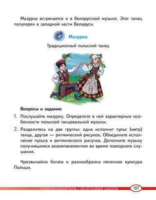 107
Мазурка встречается и в белорусской музыке. Этот танец
популярен в западной части Беларуси.
Мазурка
Традиционный польский танец
Вопросы и задания:
1. Послушайте мазурку. Определите в ней характерные осо-
бенности польской танцевальной музыки.
2. Разделитесь на две группы: одна исполнит пульс (метр)
танца, другая — ритмический рисунок. Объедините испол-
нение пульса и ритмического рисунка. Дополните музыку
получившимся аккомпанементом во время повторного слу-
шания.
Чрезвычайно богата и разнообразна песенная культура
Польши.
Правообладатель Пачатковая школа
 