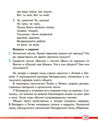 109
где вода черна, как пашня,
Бог ты мой, Бог ты мой!
3. Эх, дивчина! Эх, калина!
Не тужи, не тужи.
Лучше блеск весёлых глазок
покажи, покажи.
Слышишь, песня зазвучала
вдалеке, вдалеке.
Возвращаются ребята
по реке, по реке.
Вопросы и задания:
1. Исполните песню. Какой характер музыки ей присущ? Что
вы представили во время звучания музыки?
2. Сравните песню «Висла» с песней «Вниз по матушке по
Волге» и «Песняй пра Нёман». Что у них общего? Чем они
отличаются?
На западе и севере наша страна граничит с Литвой и Лат-
вией. У музыкальной культуры белорусского, литовского и ла-
тышского народов много общего.
В некоторых местностях Литвы и Латвии широко распро-
странены колядные и купальские песни.
У белорусов и литовцев есть похожие игры на качелях. Счи-
талось, что катание на качелях благотворно влияет на рост ржи
и льна. Такие игры обычно сопровождались пением.
Общие черты свойственны и танцам соседних народов.
В Беларуси и Литве популярны польки и кадрили. Литовский
танец «Ланцугелис» напоминает белорусский танец «Юрачка».
Правообладатель Пачатковая школа
 