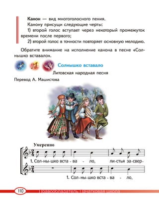 110
Канон — вид многоголосного пения.
Канону присущи следующие черты:
1) второй голос вступает через некоторый промежуток
времени после первого;
2) второй голос в точности повторяет основную мелодию.
Обратите внимание на исполнение канона в песне «Сол-
нышко вставало».
Солнышко вставало
Литовская народная песня
Перевод А. Машистова
1.
1.
Умеренно
Правообладатель Пачатковая школа
 