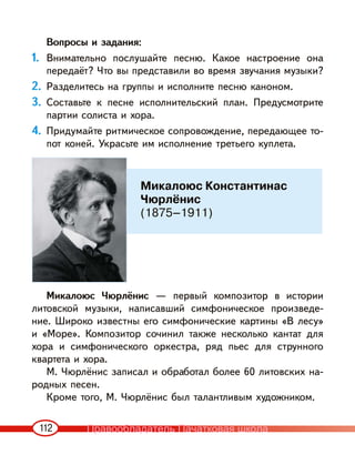 112
Вопросы и задания:
1. Внимательно послушайте песню. Какое настроение она
передаёт? Что вы представили во время звучания музыки?
2. Разделитесь на группы и исполните песню каноном.
3. Составьте к песне исполнительский план. Предусмотрите
партии солиста и хора.
4. Придумайте ритмическое сопровождение, передающее то-
пот коней. Украсьте им исполнение третьего куплета.
Микалоюс Чюрлёнис — первый композитор в истории
литовской музыки, написавший симфоническое произведе-
ние. Широко известны его симфонические картины «В лесу»
и «Море». Композитор сочинил также несколько кантат для
хора и симфонического оркестра, ряд пьес для струнного
квартета и хора.
М. Чюрлёнис записал и обработал более 60 литовских на-
родных песен.
Кроме того, М. Чюрлёнис был талантливым художником.
Микалоюс Константинас
Чюрлёнис
(1875–1911)
Правообладатель Пачатковая школа
 