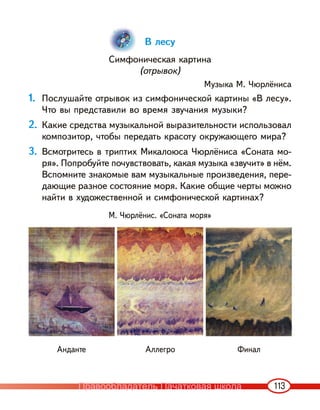 113
В лесу
Симфоническая картина
(отрывок)
Музыка М. Чюрлёниса
1. Послушайте отрывок из симфонической картины «В лесу».
Что вы представили во время звучания музыки?
2. Какие средства музыкальной выразительности использовал
композитор, чтобы передать красоту окружающего мира?
3. Всмотритесь в триптих Микалоюса Чюрлёниса «Соната мо-
ря». Попробуйте почувствовать, какая музыка «звучит» в нём.
Вспомните знакомые вам музыкальные произведения, пере-
дающие разное состояние моря. Какие общие черты можно
найти в художественной и симфонической картинах?
М. Чюрлёнис. «Соната моря»
Анданте Аллегро Финал
Правообладатель Пачатковая школа
 