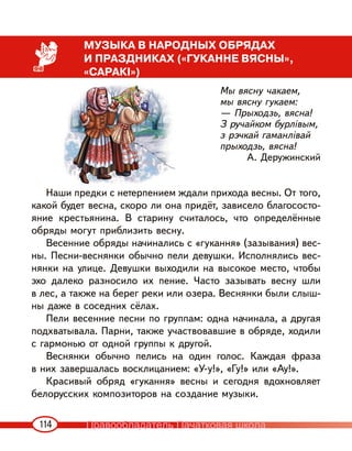 114
МУЗЫКА В НАРОДНЫХ ОБРЯДАХ
И ПРАЗДНИКАХ («ГУКАННЕ ВЯСНЫ»,
«САРАКІ»)
Мы вясну чакаем,
мы вясну гукаем:
— Прыходзь, вясна!
З ручайком бурлівым,
з рэчкай гаманлівай
прыходзь, вясна!
А. Деружинский
Наши предки с нетерпением ждали прихода весны. От того,
какой будет весна, скоро ли она придёт, зависело благососто-
яние крестьянина. В старину считалось, что определённые
обряды могут приблизить весну.
Весенние обряды начинались с «гукання» (зазывания) вес-
ны. Песни-веснянки обычно пели девушки. Исполнялись вес-
нянки на улице. Девушки выходили на высокое место, чтобы
эхо далеко разносило их пение. Часто зазывать весну шли
в лес, а также на берег реки или озера. Веснянки были слыш-
ны даже в соседних сёлах.
Пели весенние песни по группам: одна начинала, а другая
подхватывала. Парни, также участвовавшие в обряде, ходили
с гармонью от одной группы к другой.
Веснянки обычно пелись на один голос. Каждая фраза
в них завершалась восклицанием: «У-у!», «Гу!» или «Ау!».
Красивый обряд «гукання» весны и сегодня вдохновляет
белорусских композиторов на создание музыки.
Правообладатель Пачатковая школа
 