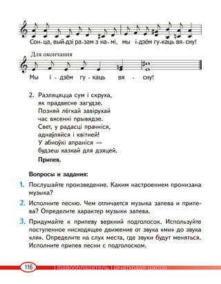 116
2. Разляцяцца сум і скруха,
як прадвесне загудзе.
Позняй лёгкай завірухай
час вясенні прывядзе.
Свет, у радасці прачніся,
аднаўляйся і квітней!
У абноўкі апраніся —
будзеш казкай для дзяцей.
Припев.
Вопросы и задания:
1. Послушайте произведение. Каким настроением пронизана
музыка?
2. Исполните песню. Чем отличается музыка запева и припе-
ва? Определите характер музыки запева.
3. Придумайте к припеву верхний подголосок. Используйте
поступенное нисходящее движение от звука «ми» до звука
«ля». Определите на слух места, где звуки будут меняться.
Исполните припев песни с подголоском.
Для окончания
Правообладатель Пачатковая школа
 
