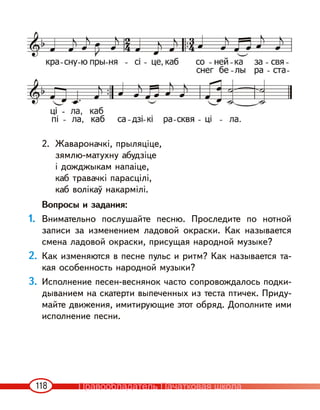 118
2. Жавароначкі, прыляціце,
зямлю-матухну абудзіце
і дожджыкам напаіце,
каб травачкі парасцілі,
каб волікаў накармілі.
Вопросы и задания:
1. Внимательно послушайте песню. Проследите по нотной
записи за изменением ладовой окраски. Как называется
смена ладовой окраски, присущая народной музыке?
2. Как изменяются в песне пульс и ритм? Как называется та-
кая особенность народной музыки?
3. Исполнение песен-веснянок часто сопровождалось подки-
дыванием на скатерти выпеченных из теста птичек. Приду-
майте движения, имитирующие этот обряд. Дополните ими
исполнение песни.
Правообладатель Пачатковая школа
 