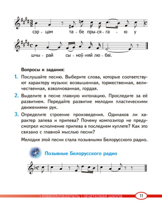 11
Вопросы и задания:
1. Послушайте песню. Выберите слова, которые соответству-
ют характеру музыки: возвышенная, торжественная, вели-
чественная, взволнованная, гордая.
2. Выделите в песне главную интонацию. Проследите за её
развитием. Передайте развитие мелодии пластическими
движениями рук.
3. Определите строение произведения. Одинаков ли ха-
рактер запева и припева? Почему композитор не преду-
смотрел исполнение припева в последнем куплете? Как это
связано с главной мыслью песни?
Мелодия этой песни стала позывными Белорусского радио.
Позывные Белорусского радио
Правообладатель Пачатковая школа
 