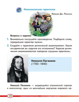 120
Неаполитанская тарантелла
Музыка Дж. Россини
Вопросы и задания:
1. Внимательно послушайте произведение. Подберите слова,
передающие характер музыки.
2. Создайте к тарантелле ритмический аккомпанемент. Каким
инструментам вы поручите его исполнение? Украсьте ритми-
ческим аккомпанементом повторное слушание тарантеллы.
Никколо‹ Паганини — выдающийся итальянский скрипач
и композитор, один из величайших виртуозов мирового му-
Никколо Паганини
(1782–1840)
Правообладатель Пачатковая школа
 