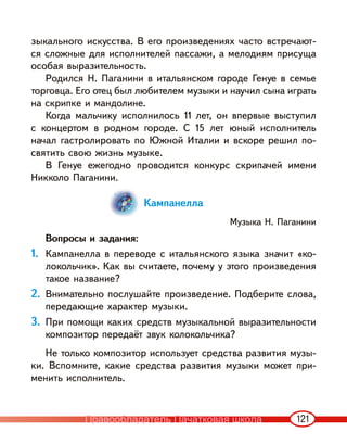 121
зыкального искусства. В его произведениях часто встречают-
ся сложные для исполнителей пассажи, а мелодиям присуща
особая выразительность.
Родился Н. Паганини в итальянском городе Генуе в семье
торговца. Его отец был любителем музыки и научил сына играть
на скрипке и мандолине.
Когда мальчику исполнилось 11 лет, он впервые выступил
с концертом в родном городе. С 15 лет юный исполнитель
начал гастролировать по Южной Италии и вскоре решил по-
святить свою жизнь музыке.
В Генуе ежегодно проводится конкурс скрипачей имени
Никколо Паганини.
Кампанелла
Музыка Н. Паганини
Вопросы и задания:
1. Кампанелла в переводе с итальянского языка значит «ко-
локольчик». Как вы считаете, почему у этого произведения
такое название?
2. Внимательно послушайте произведение. Подберите слова,
передающие характер музыки.
3. При помощи каких средств музыкальной выразительности
композитор передаёт звук колокольчика?
Не только композитор использует средства развития музы-
ки. Вспомните, какие средства развития музыки может при-
менить исполнитель.
Правообладатель Пачатковая школа
 