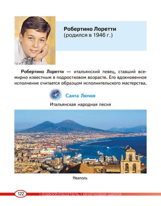 122
Робертино Лоретти — итальянский певец, ставший все-
мирно известным в подростковом возрасте. Его вдохновенное
исполнение считается образцом исполнительского мастерства.
Санта Лючия
Итальянская народная песня
Робертино Лоретти
(родился в 1946 г.)
Неаполь
Правообладатель Пачатковая школа
 