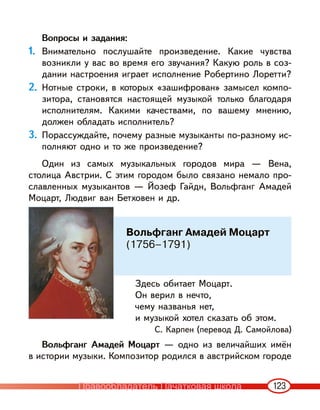 123
Вопросы и задания:
1. Внимательно послушайте произведение. Какие чувства
возникли у вас во время его звучания? Какую роль в соз-
дании настроения играет исполнение Робертино Лоретти?
2. Нотные строки, в которых «зашифрован» замысел компо-
зитора, становятся настоящей музыкой только благодаря
исполнителям. Какими качествами, по вашему мнению,
должен обладать исполнитель?
3. Порассуждайте, почему разные музыканты по-разному ис-
полняют одно и то же произведение?
Один из самых музыкальных городов мира — Вена,
столица Австрии. С этим городом было связано немало про-
славленных музыкантов — Йозеф Гайдн, Вольфганг Амадей
Моцарт, Людвиг ван Бетховен и др.
Здесь обитает Моцарт.
Он верил в нечто,
чему названья нет,
и музыкой хотел сказать об этом.
С. Карпен (перевод Д. Самойлова)
Вольфганг Амадей Моцарт — одно из величайших имён
в истории музыки. Композитор родился в австрийском городе
Вольфганг Амадей Моцарт
(1756–1791)
Правообладатель Пачатковая школа
 