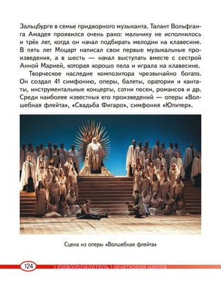 124
Зальцбурге в семье придворного музыканта. Талант Вольфган-
га Амадея проявился очень рано: мальчику не исполнилось
и трёх лет, когда он начал подбирать мелодии на клавесине.
В пять лет Моцарт написал свои первые музыкальные про-
изведения, а в шесть — начал выступать вместе с сестрой
Анной Марией, которая хорошо пела и играла на клавесине.
Творческое наследие композитора чрезвычайно богато.
Он создал 41 симфонию, оперы, балеты, оратории и канта-
ты, инструментальные концерты, сотни песен, романсов и др.
Среди наиболее известных его произведений — оперы «Вол-
шебная флейта», «Свадьба Фигаро», симфония «Юпитер».
Сцена из оперы «Волшебная флейта»
Правообладатель Пачатковая школа
 