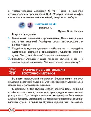 126
и чувства человека. Симфония № 40 — одно из наиболее
проникновенных произведений В. А. Моцарта. Музыка симфо-
нии полна взволнованных интонаций, энергии и свободы.
Симфония № 40
(фрагмент)
Музыка В. А. Моцарта
Вопросы и задания:
1. Внимательно послушайте произведение. Какое настроение
оно у вас вызвало? Подберите слова, выражающие ха-
рактер музыки.
2. Создайте к музыке цветовое изображение — передайте
настроение, царящее в произведении. Сравните свои ри-
сунки. Что у них общего? Чем они отличаются?
3. Вольфганг Амадей Моцарт говорил: «Сложено всё, но
ничего ещё не записано». Что имел в виду композитор?
ПРИЧУДЛИВЫЕ ИНТОНАЦИИ
ВОСТОЧНОЙ МУЗЫКИ
Во время путешествий по странам Востока нельзя не вос-
хищаться восточной музыкой. Она завораживает утончёнными
мелодиями и затейливыми ритмами.
В Древнем Китае музыка играла важную роль, включая
в себя поэзию, танец, живопись, архитектуру и даже серви-
ровку стола. При дворе китайских императоров был специ-
альный человек, отвечавший за исполнение песенной и танце-
вальной музыки, а также за обучение музыкантов и танцоров.
Правообладатель Пачатковая школа
 