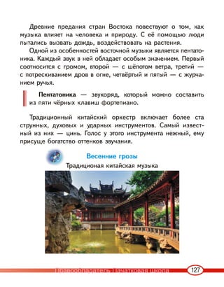 127
Древние предания стран Востока повествуют о том, как
музыка влияет на человека и природу. С её помощью люди
пытались вызвать дождь, воздействовать на растения.
Одной из особенностей восточной музыки является пентато-
ника. Каждый звук в ней обладает особым значением. Первый
соотносится с громом, второй — с шёпотом ветра, третий —
с потрескиванием дров в огне, четвёртый и пятый — с журча-
нием ручья.
Пентатоника — звукоряд, который можно составить
из пяти чёрных клавиш фортепиано.
Традиционный китайский оркестр включает более ста
струнных, духовых и ударных инструментов. Самый извест-
ный из них — цинь. Голос у этого инструмента нежный, ему
присуще богатство оттенков звучания.
Весенние грозы
Традиционая китайская музыка
Правообладатель Пачатковая школа
 
