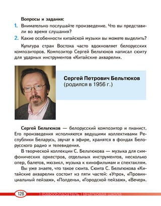 128
Вопросы и задания:
1. Внимательно послушайте произведение. Что вы представи-
ли во время слушания?
2. Какие особенности китайской музыки вы можете выделить?
Культура стран Востока часто вдохновляет белорусских
композиторов. Композитор Сергей Бельтюков написал сюиту
для ударных инструментов «Китайские акварели».
Сергей Бельтюков — белорусский композитор и пианист.
Его произведения исполняются ведущими коллективами Ре-
спублики Беларусь, звучат в эфире, хранятся в фондах Бело-
русского радио и телевидения.
В творческой коллекции С. Бельтюкова — музыка для сим-
фонических оркестров, отдельных инструментов, несколько
опер, балетов, мюзикл, музыка к кинофильмам и спектаклям.
Вы уже знаете, что такое сюита. Сюита С. Бельтюкова «Ки-
тайские акварели» состоит из пяти частей: «Утро», «Провин-
циальный пейзаж», «Полдень», «Городской пейзаж», «Вечер».
Сергей Петрович Бельтюков
(родился в 1956 г.)
Правообладатель Пачатковая школа
 
