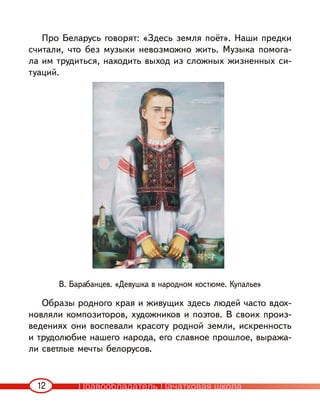 12
Про Беларусь говорят: «Здесь земля поёт». Наши предки
считали, что без музыки невозможно жить. Музыка помога-
ла им трудиться, находить выход из сложных жизненных си-
туаций.
В. Барабанцев. «Девушка в народном костюме. Купалье»
Образы родного края и живущих здесь людей часто вдох-
новляли композиторов, художников и поэтов. В своих произ-
ведениях они воспевали красоту родной земли, искренность
и трудолюбие нашего народа, его славное прошлое, выража-
ли светлые мечты белорусов.
Правообладатель Пачатковая школа
 