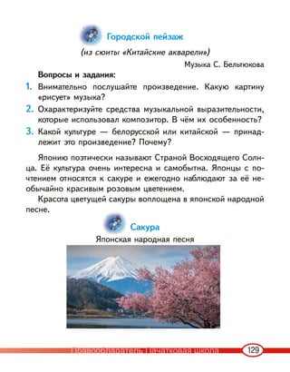 129
Городской пейзаж
(из сюиты «Китайские акварели»)
Музыка С. Бельтюкова
Вопросы и задания:
1. Внимательно послушайте произведение. Какую картину
«рисует» музыка?
2. Охарактеризуйте средства музыкальной выразительности,
которые использовал композитор. В чём их особенность?
3. Какой культуре — белорусской или китайской — принад-
лежит это произведение? Почему?
Японию поэтически называют Страной Восходящего Солн-
ца. Её культура очень интересна и самобытна. Японцы с по-
чтением относятся к сакуре и ежегодно наблюдают за её не-
обычайно красивым розовым цветением.
Красота цветущей сакуры воплощена в японской народной
песне.
Сакура
Японская народная песня
Правообладатель Пачатковая школа
 