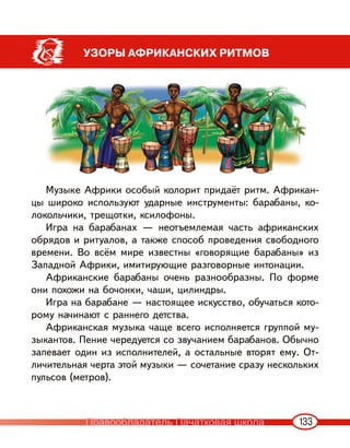 133
УЗОРЫ АФРИКАНСКИХ РИТМОВ
Музыке Африки особый колорит придаёт ритм. Африкан-
цы широко используют ударные инструменты: барабаны, ко-
локольчики, трещотки, ксилофоны.
Игра на барабанах — неотъемлемая часть африканских
обрядов и ритуалов, а также способ проведения свободного
времени. Во всём мире известны «говорящие барабаны» из
Западной Африки, имитирующие разговорные интонации.
Африканские барабаны очень разнообразны. По форме
они похожи на бочонки, чаши, цилиндры.
Игра на барабане — настоящее искусство, обучаться кото-
рому начинают с раннего детства.
Африканская музыка чаще всего исполняется группой му-
зыкантов. Пение чередуется со звучанием барабанов. Обычно
запевает один из исполнителей, а остальные вторят ему. От-
личительная черта этой музыки — сочетание сразу нескольких
пульсов (метров).
Правообладатель Пачатковая школа
 