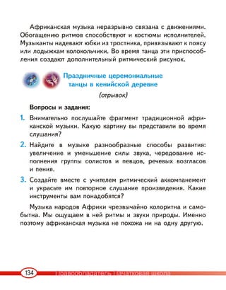134
Африканская музыка неразрывно связана с движениями.
Обогащению ритмов способствуют и костюмы исполнителей.
Музыканты надевают юбки из тростника, привязывают к поясу
или лодыжкам колокольчики. Во время танца эти приспособ-
ления создают дополнительный ритмический рисунок.
Праздничные церемониальные
танцы в кенийской деревне
(отрывок)
Вопросы и задания:
1. Внимательно послушайте фрагмент традиционной афри-
канской музыки. Какую картину вы представили во время
слушания?
2. Найдите в музыке разнообразные способы развития:
увеличение и уменьшение силы звука, чередование ис-
полнения группы солистов и певцов, речевых возгласов
и пения.
3. Создайте вместе с учителем ритмический аккомпанемент
и украсьте им повторное слушание произведения. Какие
инструменты вам понадобятся?
Музыка народов Африки чрезвычайно колоритна и само-
бытна. Мы ощущаем в ней ритмы и звуки природы. Именно
поэтому африканская музыка не похожа ни на одну другую.
Правообладатель Пачатковая школа
 