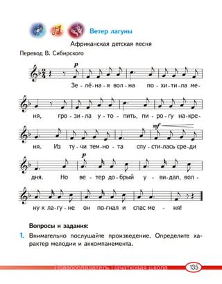 135
Ветер лагуны
Африканская детская песня
Перевод В. Сибирского
Вопросы и задания:
1. Внимательно послушайте произведение. Определите ха-
рактер мелодии и аккомпанемента.
Правообладатель Пачатковая школа
 