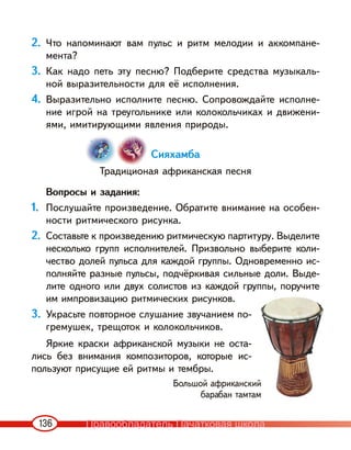 136
2. Что напоминают вам пульс и ритм мелодии и аккомпане-
мента?
3. Как надо петь эту песню? Подберите средства музыкаль-
ной выразительности для её исполнения.
4. Выразительно исполните песню. Сопровождайте исполне-
ние игрой на треугольнике или колокольчиках и движени-
ями, имитирующими явления природы.
Сияхамба
Традиционая африканская песня
Вопросы и задания:
1. Послушайте произведение. Обратите внимание на особен-
ности ритмического рисунка.
2. Составьте к произведению ритмическую партитуру. Выделите
несколько групп исполнителей. Призвольно выберите коли-
чество долей пульса для каждой группы. Одновременно ис-
полняйте разные пульсы, подчёркивая сильные доли. Выде-
лите одного или двух солистов из каждой группы, поручите
им импровизацию ритмических рисунков.
3. Украсьте повторное слушание звучанием по-
гремушек, трещоток и колокольчиков.
Яркие краски африканской музыки не оста-
лись без внимания композиторов, которые ис-
пользуют присущие ей ритмы и тембры.
Большой африканский
барабан тамтам
Правообладатель Пачатковая школа
 