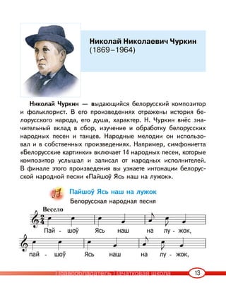 13
Николай Чуркин — выдающийся белорусский композитор
и фольклорист. В его произведениях отражены история бе-
лорусского народа, его душа, характер. Н. Чуркин внёс зна-
чительный вклад в сбор, изучение и обработку белорусских
народных песен и танцев. Народные мелодии он использо-
вал и в собственных произведениях. Например, симфониетта
«Белорусские картинки» включает 14 народных песен, которые
композитор услышал и записал от народных исполнителей.
В финале этого произведения вы узнаете интонации белорус-
ской народной песни «Пайшоў Ясь наш на лужок».
Пайшоў Ясь наш на лужок
Белорусская народная песня
Николай Николаевич Чуркин
(1869–1964)
Весело
Правообладатель Пачатковая школа
 