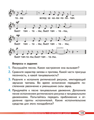 139
Вопросы и задания:
1. Послушайте песню. Какое настроение она вызывает?
2. Сравните характер запева и припева. Какой части присуща
песенность, а какой танцевальность?
3. Разучите и исполните ритмический рисунок, имитирующий
звучание тамтама. Во время исполнения передайте по-
степенное увеличение и уменьшение силы звука.
4. Придумайте к песне танцевальные движения. Дополните
пение исполнением ритмического рисунка и танцевальными
движениями. Попытайтесь передать приближение и от-
даление группы исполнителей. Какие исполнительские
средства для этого понадобятся?
Правообладатель Пачатковая школа
 