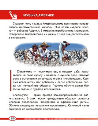 140
МУЗЫКА АМЕРИКИ
Столетия тому назад к Американскому континенту направ-
лялись многочисленные корабли. Они везли «чёрное золо-
то» — рабов из Африки. В Америке те работали на плантациях.
Невероятно тяжёлой была их жизнь. О ней они рассказывали
в спиричуэлс.
Спиричуэлс — песни-молитвы, в которых рабы жало-
вались на свою судьбу и мечтали о лучшей доле. Важную
роль в исполнении спиричуэлс играла импровизация. Каж-
дый исполнитель мог добавить к песне собственные сло-
ва или мелодийные обороты. Поэтому обычно сюжет был
тесно связан с судьбой исполнителя.
Спиричуэлс — яркий пример взаимопроникновения раз-
ных культур. В этих песнях причудливым образом сплелись
мелодии европейских эмигрантов и африканские ритмы.
Обычно спиричуэлс исполняли коллективно. Основной напев
сочетался со множеством подголосков.
Правообладатель Пачатковая школа
 