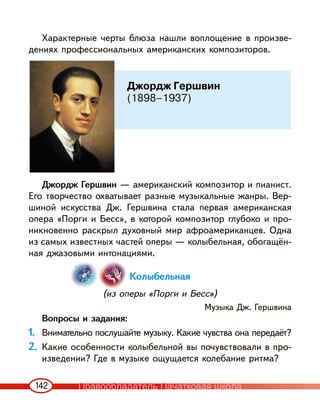 142
Характерные черты блюза нашли воплощение в произве-
дениях профессиональных американских композиторов.
Джордж Гершвин — американский композитор и пианист.
Его творчество охватывает разные музыкальные жанры. Вер-
шиной искусства Дж. Гершвина стала первая американская
опера «Порги и Бесс», в которой композитор глубоко и про-
никновенно раскрыл духовный мир афроамериканцев. Одна
из самых известных частей оперы — колыбельная, обогащён-
ная джазовыми интонациями.
Колыбельная
(из оперы «Порги и Бесс»)
Музыка Дж. Гершвина
Вопросы и задания:
1. Внимательно послушайте музыку. Какие чувства она передаёт?
2. Какие особенности колыбельной вы почувствовали в про-
изведении? Где в музыке ощущается колебание ритма?
Джордж Гершвин
(1898–1937)
Правообладатель Пачатковая школа
 
