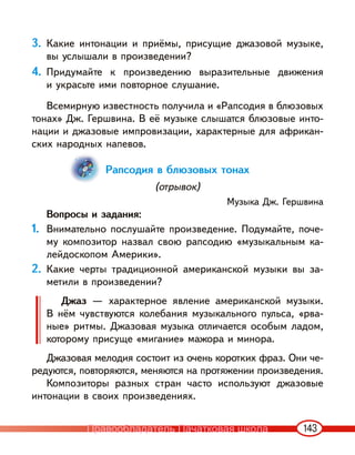 143
3. Какие интонации и приёмы, присущие джазовой музыке,
вы услышали в произведении?
4. Придумайте к произведению выразительные движения
и украсьте ими повторное слушание.
Всемирную известность получила и «Рапсодия в блюзовых
тонах» Дж. Гершвина. В её музыке слышатся блюзовые инто-
нации и джазовые импровизации, характерные для африкан-
ских народных напевов.
Рапсодия в блюзовых тонах
(отрывок)
Музыка Дж. Гершвина
Вопросы и задания:
1. Внимательно послушайте произведение. Подумайте, поче-
му композитор назвал свою рапсодию «музыкальным ка-
лейдоскопом Америки».
2. Какие черты традиционной американской музыки вы за-
метили в произведении?
Джаз — характерное явление американской музыки.
В нём чувствуются колебания музыкального пульса, «рва-
ные» ритмы. Джазовая музыка отличается особым ладом,
которому присуще «мигание» мажора и минора.
Джазовая мелодия состоит из очень коротких фраз. Они че-
редуются, повторяются, меняются на протяжении произведения.
Композиторы разных стран часто используют джазовые
интонации в своих произведениях.
Правообладатель Пачатковая школа
 
