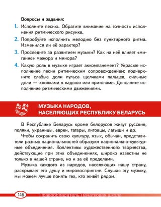 146
Вопросы и задания:
1. Исполните песню. Обратите внимание на точность испол-
нения ритмического рисунка.
2. Попробуйте исполнить мелодию без пунктирного ритма.
Изменился ли её характер?
3. Проследите за развитием музыки? Как на неё влияет «ми-
гание» мажора и минора?
4. Какую роль в музыке играет аккомпанемент? Украсьте ис-
полнение песни ритмическим сопровождением: подчерк-
ните слабые доли пульса щелчками пальцев, сильные
доли — хлопками в ладоши или притопами. Дополните ис-
полнение ритмическими движениями.
МУЗЫКА НАРОДОВ,
НАСЕЛЯЮЩИХ РЕСПУБЛИКУ БЕЛАРУСЬ
В Республике Беларусь кроме белорусов живут русские,
поляки, украинцы, евреи, татары, литовцы, латыши и др.
Чтобы сохранить свою культуру, язык, обычаи, представи-
тели разных национальностей образуют национально-культур-
ные объединения. Коллективы художественного творчества,
действующие при этих объединениях, широко известны не
только в нашей стране, но и за её пределами.
Музыка каждого из народов, населяющих нашу страну,
раскрывает его душу и мировосприятие. Слушая эту музыку,
мы можем лучше понять тех, кто живёт рядом.
Правообладатель Пачатковая школа
 