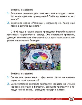 149
Вопросы и задания:
1. Вспомните мелодии уже знакомых вам народных песен.
Каким народам они принадлежат? О чём мы можем из них
узнать?
2. Вспомните песню «Рамонка» и исполните её. Какие ещё
песни о дружбе вы знаете?
С 1996 года в нашей стране проводится Республиканский
фестиваль национальных культур. Это настоящий праздник,
дающий возможность познакомиться с культурой разных на-
родов, населяющих Беларусь.
Вопросы и задания:
1. Посмотрите видеосюжет о фестивале. Какое настроение
царит на этом празднике?
2. Самостоятельно составьте программу концерта из музыки
народов, живущих в Беларуси. Запишите программу в те-
тради или на доске. Проведите концерт в классе.
Правообладатель Пачатковая школа
 