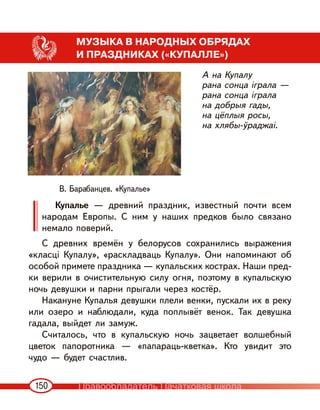 150
МУЗЫКА В НАРОДНЫХ ОБРЯДАХ
И ПРАЗДНИКАХ («КУПАЛЛЕ»)
А на Купалу
рана сонца іграла —
рана сонца іграла
на добрыя гады,
на цёплыя росы,
на хлябы-ўраджаі.
Купалье — древний праздник, известный почти всем
народам Европы. С ним у наших предков было связано
немало поверий.
С древних времён у белорусов сохранились выражения
«класці Купалу», «раскладваць Купалу». Они напоминают об
особой примете праздника — купальских кострах. Наши пред-
ки верили в очистительную силу огня, поэтому в купальскую
ночь девушки и парни прыгали через костёр.
Накануне Купалья девушки плели венки, пускали их в реку
или озеро и наблюдали, куда поплывёт венок. Так девушка
гадала, выйдет ли замуж.
Считалось, что в купальскую ночь зацветает волшебный
цветок папоротника — «папараць-кветка». Кто увидит это
чудо — будет счастлив.
В. Барабанцев. «Купалье»
Правообладатель Пачатковая школа
 